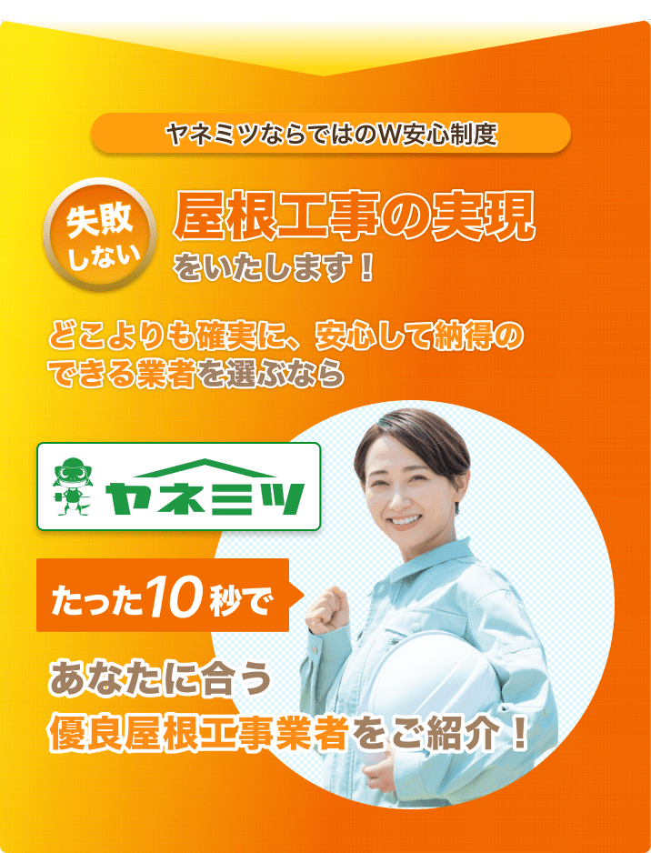 ヤネミツならではのW安心制度。失敗しない屋根工事の実現をいたします!どこよりも確実に、安心して納得のできる業者を選ぶなら『ヤネミツ』。たった10秒であなたに合う優良屋根工事業者をご紹介!
