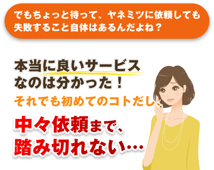 でもちょっと待って、ヤネミツに依頼しても失敗すること自体はあるんだよね? 本当に良いサービスなのは分かった!それでも初めてのコトだし、中々依頼まで、踏み切れない…
