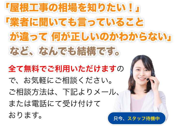 「屋根工事の相場を知りたい!」「業者に聞いても言っていることが違って何が正しいのかわからない」など、なんでも結構です。全て無料でご利用いただけますので、お気軽にご相談ください。
ご相談方法は、下記よりメール、または電話にて受け付けております。