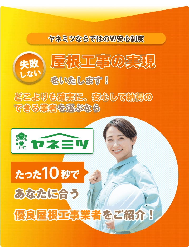 ヤネミツならではのW安心制度。失敗しない屋根工事の実現をいたします！どこよりも確実に、安心して納得のできる業者を選ぶなら『ヤネミツ』。たった10秒であなたに合う優良屋根工事業者をご紹介！