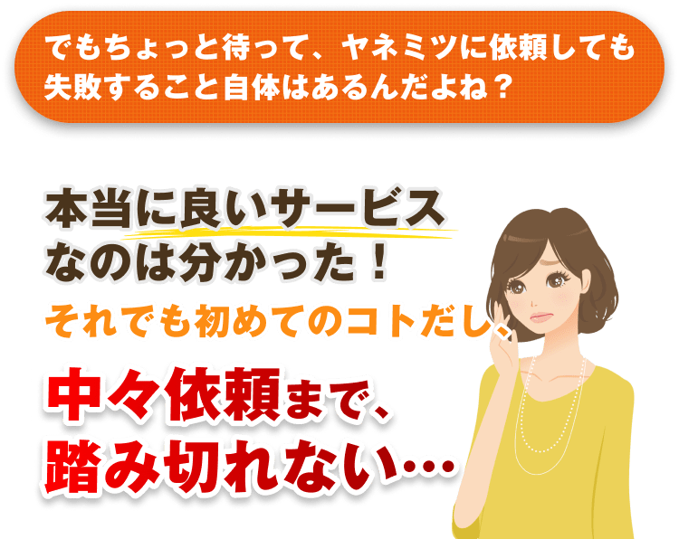 でもちょっと待って、ヤネミツに依頼しても失敗すること自体はあるんだよね？ 本当に良いサービスなのは分かった！それでも初めてのコトだし、中々依頼まで、踏み切れない…