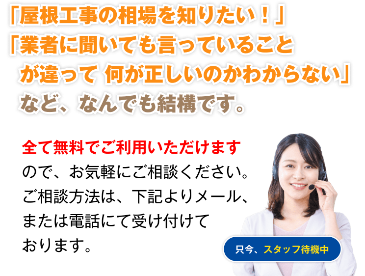 「屋根工事の相場を知りたい!」「業者に聞いても言っていることが違って何が正しいのかわからない」など、なんでも結構です。全て無料でご利用いただけますので、お気軽にご相談ください。
        ご相談方法は、下記よりメール、または電話にて受け付けております。